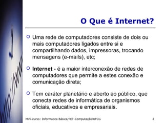 O Que é Internet?
   Uma rede de computadores consiste de dois ou
    mais computadores ligados entre si e
    compartilhando dados, impressoras, trocando
    mensagens (e-mails), etc;

   Internet - é a maior interconexão de redes de
    computadores que permite a estes conexão e
    comunicação direta;

   Tem caráter planetário e aberto ao público, que
    conecta redes de informática de organismos
    oficiais, educativos e empresariais.

Mini-curso: Informática Básica/PET-Computação/UFCG    2
 