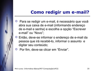 Como redigir um e-mail?
    Para se redigir um e-mail, é necessário que você
    abra sua caixa de e-mail (informando endereço
    de e-mail e senha) e escolha a opção “Escrever
    e-mail” ou “Novo”;
   Então, deve-se informar o endereço de e-mail da
    pessoa que irá recebê-lo, informar o assunto e
    digitar seu conteúdo;
    Por fim, deve-se clicar em “Enviar”.




Mini-curso: Informática Básica/PET-Computação/UFCG   20
 