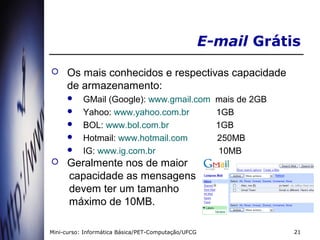 E-mail Grátis
    Os mais conhecidos e respectivas capacidade
     de armazenamento:
          GMail (Google): www.gmail.com               mais de 2GB
          Yahoo: www.yahoo.com.br                     1GB
          BOL: www.bol.com.br                         1GB
          Hotmail: www.hotmail.com                    250MB
          IG: www.ig.com.br                            10MB
    Geralmente nos de maior
     capacidade as mensagens
     devem ter um tamanho
     máximo de 10MB.

Mini-curso: Informática Básica/PET-Computação/UFCG                   21
 