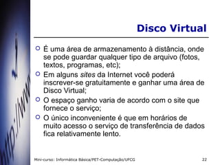 Disco Virtual
   É uma área de armazenamento à distância, onde
    se pode guardar qualquer tipo de arquivo (fotos,
    textos, programas, etc);
   Em alguns sites da Internet você poderá
    inscrever-se gratuitamente e ganhar uma área de
    Disco Virtual;
   O espaço ganho varia de acordo com o site que
    fornece o serviço;
   O único inconveniente é que em horários de
    muito acesso o serviço de transferência de dados
    fica relativamente lento.


Mini-curso: Informática Básica/PET-Computação/UFCG               22
 