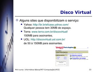 Disco Virtual
   Alguns sites que disponibilizam o serviço:
       Yahoo: http://br.briefcase.yahoo.com/
        Qualquer pessoa tem 30MB de espaço.
       Terra: www.terra.com.br/discovirtual/

        150MB para assinantes.
       UOL: http://discovirtual.uol.com.br/

        de 50 à 150MB para assinantes.




Mini-curso: Informática Básica/PET-Computação/UFCG               23
 