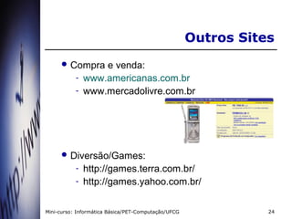 Outros Sites
      Compra      e venda:
           -   www.americanas.com.br
           -   www.mercadolivre.com.br




      Diversão/Games:
           -   http://games.terra.com.br/
           -   http://games.yahoo.com.br/

Mini-curso: Informática Básica/PET-Computação/UFCG              24
 