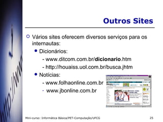 Outros Sites
   Vários sites oferecem diversos serviços para os
    internautas:
      Dicionários:

         - www.ditcom.com.br/dicionario.htm
         - http://houaiss.uol.com.br/busca.jhtm
      Notícias:

         - www.folhaonline.com.br
         - www.jbonline.com.br




Mini-curso: Informática Básica/PET-Computação/UFCG              25
 