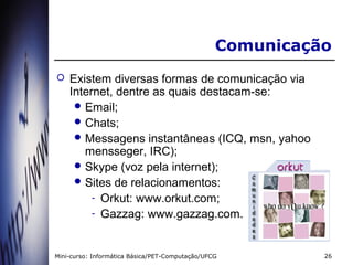 Comunicação
   Existem diversas formas de comunicação via
    Internet, dentre as quais destacam-se:
      Email;
      Chats;
      Messagens instantâneas (ICQ, msn, yahoo
       mensseger, IRC);
      Skype (voz pela internet);
      Sites de relacionamentos:
         - Orkut: www.orkut.com;
         - Gazzag: www.gazzag.com.



Mini-curso: Informática Básica/PET-Computação/UFCG         26
 