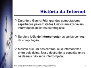 História da Internet
   Durante a Guerra Fria, grandes computadores
    espalhados pelos Estados Unidos armazenavam
    informações militares estratégicas;

   Surgiu a idéia de interconectar os vários centros
    de computação;

   Mesmo que um dos centros, ou a interconexão
    entre dois deles, fosse destruído, a conexão entre
    os demais não seria interrompida;


Mini-curso: Informática Básica/PET-Computação/UFCG      3
 