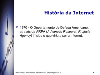 História da Internet


   1970 - O Departamento de Defesa Americano,
    através da ARPA (Advanced Research Projects
    Agency) iniciou o que viria a ser a Internet.




Mini-curso: Informática Básica/PET-Computação/UFCG   4
 