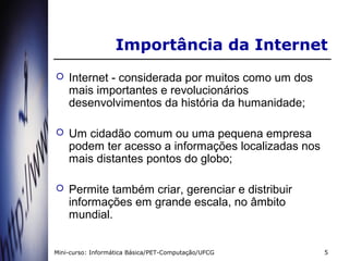 Importância da Internet
   Internet - considerada por muitos como um dos
    mais importantes e revolucionários
    desenvolvimentos da história da humanidade;

   Um cidadão comum ou uma pequena empresa
    podem ter acesso a informações localizadas nos
    mais distantes pontos do globo;

   Permite também criar, gerenciar e distribuir
    informações em grande escala, no âmbito
    mundial.


Mini-curso: Informática Básica/PET-Computação/UFCG   5
 