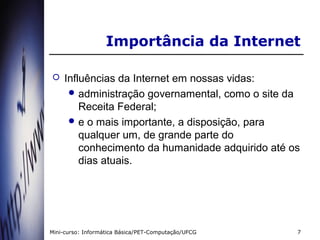 Importância da Internet

   Influências da Internet em nossas vidas:
      administração governamental, como o site da
        Receita Federal;
      e o mais importante, a disposição, para
        qualquer um, de grande parte do
        conhecimento da humanidade adquirido até os
        dias atuais.




Mini-curso: Informática Básica/PET-Computação/UFCG   7
 