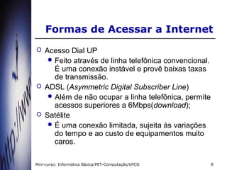 Formas de Acessar a Internet
   Acesso Dial UP
      Feito através de linha telefônica convencional.
       É uma conexão instável e provê baixas taxas
       de transmissão.
   ADSL (Asymmetric Digital Subscriber Line)
      Além de não ocupar a linha telefônica, permite
       acessos superiores a 6Mbps(download);
   Satélite
      É uma conexão limitada, sujeita às variações
       do tempo e ao custo de equipamentos muito
       caros.

Mini-curso: Informática Básica/PET-Computação/UFCG       8
 