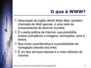 O que é WWW?
   Abreviação do inglês World Wide Web, também
    chamada de Web apenas, é uma rede de
    computadores de alcance mundial;
   É a parte gráfica da Internet, que possibilita
    acesso simultâneo a imagens, animações, sons e
    textos;
   Sua maior característica é a possibilidade de
    navegação através dos links;
   É um dos serviços básicos e o mais utilizado da
    Internet.


Mini-curso: Informática Básica/PET-Computação/UFCG    9
 
