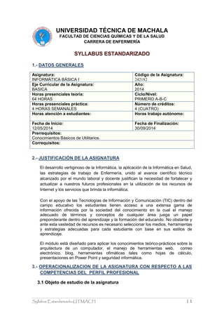 Syllabus Estandarizado-UTMACH | 1
UNIVERSIDAD TÉCNICA DE MACHALA
FACULTAD DE CIENCIAS QUÍMICAS Y DE LA SALUD
CARRERA DE ENFERMERÍA
SYLLABUS ESTANDARIZADO
1.- DATOS GENERALES
Asignatura:
INFORMÁTICA BÁSICA I
Código de la Asignatura:
242182
Eje Curricular de la Asignatura:
BASICA
Año:
2014
Horas presenciales teoría:
64 HORAS
Ciclo/Nivel:
PRIMERO A-B-C
Horas presenciales práctica:
4 HORAS SEMANALES
Número de créditos:
4 (CUATRO)
Horas atención a estudiantes: Horas trabajo autónomo:
Fecha de Inicio:
12/05/2014
Fecha de Finalización:
30/09/2014
Prerrequisitos:
Conocimientos Básicos de Utilitarios.
Correquisitos:
2.- JUSTIFICACIÓN DE LA ASIGNATURA
El desarrollo vertiginoso de la Informática, la aplicación de la Informática en Salud,
las estrategias de trabajo de Enfermería, unido al avance científico técnico
alcanzado por el mundo laboral y docente justifican la necesidad de fortalecer y
actualizar a nuestros futuros profesionales en la utilización de los recursos de
Internet y los servicios que brinda la informática.
Con el apoyo de las Tecnologías de Información y Comunicación (TIC) dentro del
campo educativo los estudiantes tienen acceso a una extensa gama de
información ofrecida por la sociedad del conocimiento en la cual el manejo
adecuado de términos y conceptos de cualquier área juega un papel
preponderante dentro del aprendizaje y la formación del educando. No obstante y
ante esta vastedad de recursos es necesario seleccionar los medios, herramientas
y estrategias adecuadas para cada estudiante con base en sus estilos de
aprendizaje.
El módulo está diseñado para aplicar los conocimientos teórico-prácticos sobre la
arquitectura de un computador, el manejo de herramientas web, correo
electrónico, blog, herramientas ofimáticas tales como hojas de cálculo,
presentaciones en Power Point y seguridad informática.
3.- OPERACIONALIZACION DE LA ASIGNATURA CON RESPECTO A LAS
COMPETENCIAS DEL PERFIL PROFESIONAL
3.1 Objeto de estudio de la asignatura
 