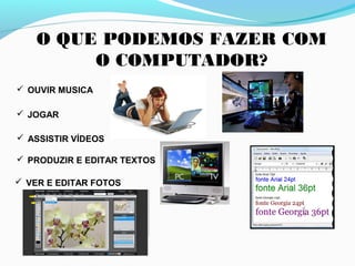 O QUE PODEMOS FAZER COM
O COMPUTADOR?
 OUVIR MUSICA
 JOGAR
 ASSISTIR VÍDEOS
 PRODUZIR E EDITAR TEXTOS
 VER E EDITAR FOTOS
 