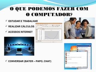 O QUE PODEMOS FAZER COM
O COMPUTADOR?
 ESTUDAR E TRABALHAR
 REALIZAR CÁLCULOS
 ACESSOS INTERNET
 CONVERSAR (BATER – PAPO, CHAT)
 