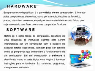 H A R D W A R E
Equipamentos e dispositivos; é a parte física de um computador, é formado
pelos componentes eletrônicos, como por exemplo, circuitos de fios e luz,
placas, utensílios, correntes, e qualquer outro material em estado físico, que
seja necessário para fazer com o que computador funcione.
S O F T W A R E
Refere-se à parte lógica do computador, resultado de
uma sequência de instruções escritas para serem
interpretadas por um computador com o objetivo de
executar tarefas específicas. Também pode ser definido
como os programas que comandam o funcionamento de
um computador. Em um computador, o software é
classificado como a parte lógica cuja função é fornecer
instruções para o hardware. Ex: sistemas, programas,
navegadores, anti-virus
 