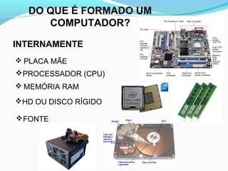 DO QUE É FORMADO UM
COMPUTADOR?
INTERNAMENTE
 PLACA MÃE
PROCESSADOR (CPU)
 MEMÓRIA RAM
HD OU DISCO RÍGIDO
FONTE
 