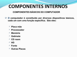 COMPONENTES BÁSICOS DO COMPUTADOR
 O computador é constituído por diversos dispositivos básicos,
cada um com uma função específica. São eles:
 Placa mãe
 Processador
 Memória
 Gabinete
 CD room
 HD
 Fonte
 Outras Placas
COMPONENTES INTERNOS
 