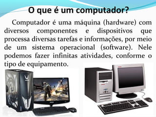 O que é um computador?
Computador é uma máquina (hardware) com
diversos componentes e dispositivos que
processa diversas tarefas e informações, por meio
de um sistema operacional (software). Nele
podemos fazer infinitas atividades, conforme o
tipo de equipamento.
 