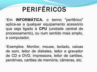 PERIFÉRICOS
Em INFORMÁTICA, o termo "periférico"
aplica-se a qualquer equipamento acessório
que seja ligado à CPU (unidade central de
processamento), ou num sentido mais amplo,
e computador.
Exemplos: Monitor, mouse, teclado, caixas
de som, leitor de disketes, leitor e gravador
de CD e DVD, impressora, leitor de cartões,
pendrives, cartões de memória, câmeras, etc.
 