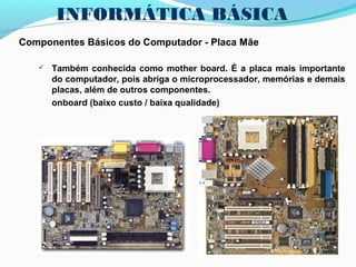 INFORMÁTICA BÁSICA
Componentes Básicos do Computador - Placa Mãe
 Também conhecida como mother board. É a placa mais importante
do computador, pois abriga o microprocessador, memórias e demais
placas, além de outros componentes.
onboard (baixo custo / baixa qualidade)
 