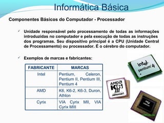 Informática Básica
Componentes Básicos do Computador - Processador
 Unidade responsável pelo processamento de todas as informações
introduzidas no computador e pela execução de todas as instruções
dos programas. Seu dispositivo principal é a CPU (Unidade Central
de Processamento) ou processador. É o cérebro do computador.
 Exemplos de marcas e fabricantes:
VIA Cyrix MII, VIA
Cyrix MIII
Cyrix
K6, K6-2, K6-3, Duron,
Athlon
AMD
Pentium, Celeron,
Pentium II, Pentium III,
Pentium 4
Intel
MARCASFABRICANTE
 