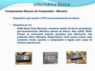 Informática Básica
Componentes Básicos do Computador - Memória
 Dispositivo que auxilia a CPU no processamento de dados.
 Classifica-se em:
– ROM (Read Only Memory): armazena dados de forma persistente,
permanentemente. Memória apenas de leitura. Não volátil. BIOS.
Possui as instruções básicas gravadas pelo fabricante, não
podendo sofrer alteração. Responsável, entre outras coisas, pelo
autoteste inicial, quando o computador é ligado pela carga do
sistema operacional.
 