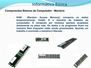 Informática Básica
Componentes Básicos do Computador - Memória
– RAM (Random Access Memory): armazena os dados
temporariamente. Volátil. É a memória de trabalho do
computador. É composta por módulos (pentes) acoplados
diretamente na placa mãe. Os dados e os programas ficam ma
memória Ram enquanto estão sendo processados. Quando um
trabalho é concluído a memória é liberada.
 