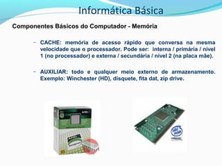Informática Básica
Componentes Básicos do Computador - Memória
– CACHE: memória de acesso rápido que conversa na mesma
velocidade que o processador. Pode ser: interna / primária / nível
1 (no processador) e externa / secundária / nível 2 (na placa mãe).
– AUXILIAR: todo e qualquer meio externo de armazenamento.
Exemplo: Winchester (HD), disquete, fita dat, zip drive.
 