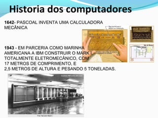 Historia dos computadores
1642- PASCOAL INVENTA UMA CALCULADORA
MECÂNICA
1943 - EM PARCERIA COMO MARINHA
AMERICANA A IBM CONSTRUIR O MARK I,
TOTALMENTE ELETROMECÂNICO, COM
17 METROS DE COMPRIMENTO, E
2,5 METROS DE ALTURA E PESANDO 5 TONELADAS.
 