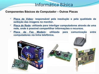 Informática Básica
Componentes Básicos do Computador – Outras Placas
 Placa de Vídeo: responsável pela resolução e pela qualidade da
exibição das imagens no monitor.
 Placa de Rede: utilizada para interligar computadores através de uma
rede, onde é possível compartilhar informações e recursos.
 Placa de Fax Modem: utilizada para comunicação entre
computadores via linha telefônica.
 