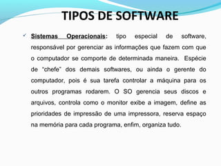 TIPOS DE SOFTWARE
 Sistemas Operacionais: tipo especial de software,
responsável por gerenciar as informações que fazem com que
o computador se comporte de determinada maneira. Espécie
de “chefe” dos demais softwares, ou ainda o gerente do
computador, pois é sua tarefa controlar a máquina para os
outros programas rodarem. O SO gerencia seus discos e
arquivos, controla como o monitor exibe a imagem, define as
prioridades de impressão de uma impressora, reserva espaço
na memória para cada programa, enfim, organiza tudo.
 