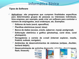 Informática Básica
Tipos de Software
 Aplicativos: são programas que cumprem finalidades específicas
para determinados grupos de pessoas ou interesses individuais.
Uma empresa, por exemplo, pode criar um software para controlar o
número de empregados, seus endereços, etc. Exemplos:
 Editores de texto (word, openoffice)
 Planilhas eletrônicas (excel, lotus)
 Banco de dados (access, oracle, sqlserver, mysql, postgresql).
 Editoração eletrônica e gráfica (photoshop, corel draw, corel
photopaint).
 Navegadores e correio de e-mail (internet explorer, mozila,
firebird, outlook, navigator).
 Ambientes de desenvolvimentos de sistemas (eclipse, Jbuilder,
borland delphi).
 Desenvolvimento de websites (homesite, interdev, dreamweaver,
flash, firework)
 