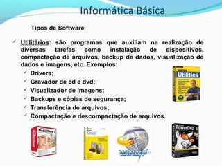 Informática Básica
Tipos de Software
 Utilitários: são programas que auxiliam na realização de
diversas tarefas como instalação de dispositivos,
compactação de arquivos, backup de dados, visualização de
dados e imagens, etc. Exemplos:
 Drivers;
 Gravador de cd e dvd;
 Visualizador de imagens;
 Backups e cópias de segurança;
 Transferência de arquivos;
 Compactação e descompactação de arquivos.
 