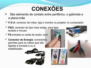 CONEXÕES
 São elemento de contato entre periférico, o gabinete e
a placa-mãe
 V G A- conector de vídeo, liga o monitor ou projetor no computador
 PS/2: conector do tipo mais antigo, para ligar
teclado e mouse
 P2-entrada ou saída de áudio- som
 Conector de Energia: conectores
grandes para os cabos que são
ligadas á tomada e ou á
estabilizador.
 