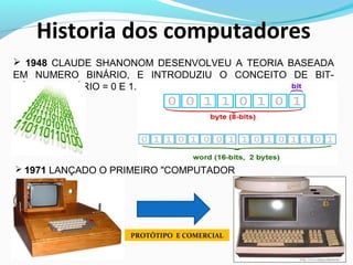 Historia dos computadores
 1948 CLAUDE SHANONOM DESENVOLVEU A TEORIA BASEADA
EM NUMERO BINÁRIO, E INTRODUZIU O CONCEITO DE BIT-
NÚMERO BINÁRIO = 0 E 1.
 1971 LANÇADO O PRIMEIRO "COMPUTADOR
PESSOAL"
PROTÓTIPO E COMERCIAL
 