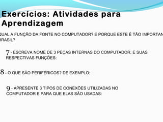 Exercícios: Atividades para
Aprendizagem
8- O QUE SÃO PERIFÉRICOS? DE EXEMPLO:
9- APRESENTE 3 TIPOS DE CONEXÕES UTILIZADAS NO
COMPUTADOR E PARA QUE ELAS SÃO USADAS:
7- ESCREVA NOME DE 3 PEÇAS INTERNAS DO COMPUTADOR, E SUAS
RESPECTIVAS FUNÇÕES:
QUAL A FUNÇÃO DA FONTE NO COMPUTADOR? E PORQUE ESTE É TÃO IMPORTAN
BRASIL?
 