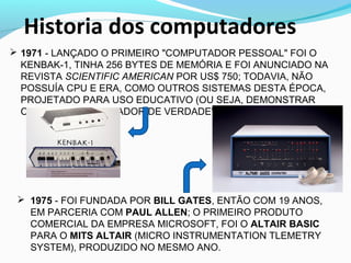  1971 - LANÇADO O PRIMEIRO "COMPUTADOR PESSOAL" FOI O
KENBAK-1, TINHA 256 BYTES DE MEMÓRIA E FOI ANUNCIADO NA
REVISTA SCIENTIFIC AMERICAN POR US$ 750; TODAVIA, NÃO
POSSUÍA CPU E ERA, COMO OUTROS SISTEMAS DESTA ÉPOCA,
PROJETADO PARA USO EDUCATIVO (OU SEJA, DEMONSTRAR
COMO UM "COMPUTADOR DE VERDADE" FUNCIONAVA).
Historia dos computadores
 1975 - FOI FUNDADA POR BILL GATES, ENTÃO COM 19 ANOS,
EM PARCERIA COM PAUL ALLEN; O PRIMEIRO PRODUTO
COMERCIAL DA EMPRESA MICROSOFT, FOI O ALTAIR BASIC
PARA O MITS ALTAIR (MICRO INSTRUMENTATION TLEMETRY
SYSTEM), PRODUZIDO NO MESMO ANO.
 