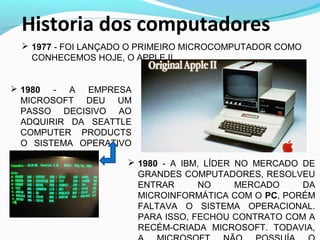 Historia dos computadores
 1977 - FOI LANÇADO O PRIMEIRO MICROCOMPUTADOR COMO
CONHECEMOS HOJE, O APPLE II.
 1980 - A EMPRESA
MICROSOFT DEU UM
PASSO DECISIVO AO
ADQUIRIR DA SEATTLE
COMPUTER PRODUCTS
O SISTEMA OPERATIVO
86-DOS
 1980 - A IBM, LÍDER NO MERCADO DE
GRANDES COMPUTADORES, RESOLVEU
ENTRAR NO MERCADO DA
MICROINFORMÁTICA COM O PC, PORÉM
FALTAVA O SISTEMA OPERACIONAL.
PARA ISSO, FECHOU CONTRATO COM A
RECÉM-CRIADA MICROSOFT. TODAVIA,
 