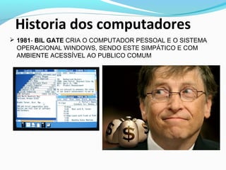 Historia dos computadores
 1981- BIL GATE CRIA O COMPUTADOR PESSOAL E O SISTEMA
OPERACIONAL WINDOWS, SENDO ESTE SIMPÁTICO E COM
AMBIENTE ACESSÍVEL AO PUBLICO COMUM
 