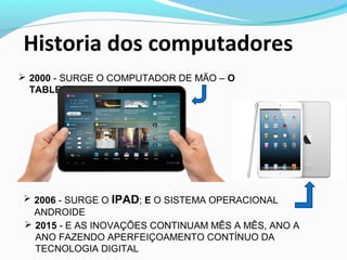  2000 - SURGE O COMPUTADOR DE MÃO – O
TABLET
Historia dos computadores
 2006 - SURGE O IPAD; E O SISTEMA OPERACIONAL
ANDROIDE
 2015 - E AS INOVAÇÕES CONTINUAM MÊS A MÊS, ANO A
ANO FAZENDO APERFEIÇOAMENTO CONTÍNUO DA
TECNOLOGIA DIGITAL
 