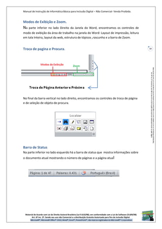 Manual de Instrução de Informática Básica para Inclusão Digital – Não Comercial- Venda Proibida.
Material de Acordo com Lei de Direito Autoral Brasileira (Lei 9.610/98); em conformidade com a Lei de Software (9.609/98)
Art. 6º Inc. 2º. Sendo seu uso não Comercial e a distribuição Gratuita Autorizada para fins de inclusão Digital.
10
Modos de Exibição e Zoom.
Na parte inferior no lado Direito da Janela do Word, encontramos os controles de
modo de exibição da área de trabalho na janela do Word: Layout de impressão, leitura
em tala Inteira, layout da web, estrutura de tópicos ,rascunho e a barra de Zoom.
Troca de pagina e Procura.
No final da barra vertical no lado direito, encontramos os controles de troca de página
e de seleção de objeto de procura.
Barra de Status
Na parte inferior no lado esquerdo há a barra de status que mostra informações sobre
o documento atual mostrando o número de páginas e a página atual
 