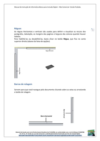 Manual de Instrução de Informática Básica para Inclusão Digital – Não Comercial- Venda Proibida.
Material de Acordo com Lei de Direito Autoral Brasileira (Lei 9.610/98); em conformidade com a Lei de Software (9.609/98)
Art. 6º Inc. 2º. Sendo seu uso não Comercial e a distribuição Gratuita Autorizada para fins de inclusão Digital.
11
Réguas
As réguas Horizontais e verticais são usadas para definir e visualizar os recuos dos
parágrafos, tabulação, as margens das paginas e larguras das colunas quando houver
tabelas.
Para habilitá-las ou desabilitá-las, basta clicar no botão Régua, que fica no canto
superior direito (abaixo da faixa de opções).
Barras de rolagem
Servem para que você navegue pelo documento clicando sobre as setas ou arrastando
o botão de rolagem.
 