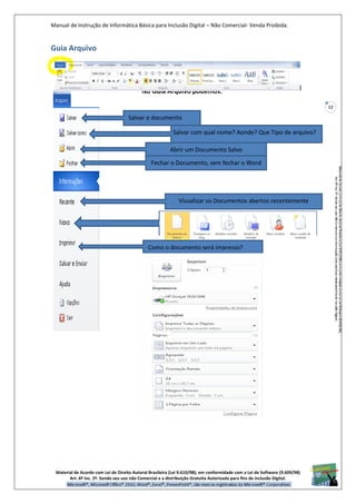 Manual de Instrução de Informática Básica para Inclusão Digital – Não Comercial- Venda Proibida.
Material de Acordo com Lei de Direito Autoral Brasileira (Lei 9.610/98); em conformidade com a Lei de Software (9.609/98)
Art. 6º Inc. 2º. Sendo seu uso não Comercial e a distribuição Gratuita Autorizada para fins de inclusão Digital.
12
Guia Arquivo
No Guia Arquivo podemos:
Salvar o documento
Salvar com qual nome? Aonde? Que Tipo de arquivo?
Abrir um Documento Salvo
Fechar o Documento, sem fechar o Word
Visualizar os Documentos abertos recentemente
Como o documento será impresso?
 