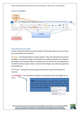 Manual de Instrução de Informática Básica para Inclusão Digital – Não Comercial- Venda Proibida.
Material de Acordo com Lei de Direito Autoral Brasileira (Lei 9.610/98); em conformidade com a Lei de Software (9.609/98)
Art. 6º Inc. 2º. Sendo seu uso não Comercial e a distribuição Gratuita Autorizada para fins de inclusão Digital.
13
Faixa de Opções:
Conteúdo da faixa de opções
Há três componentes básicos na faixa de opções É bom saber como cada um se chama
para compreender como utilizá-lo.
•1- Guias – Há sete guias básicas na parte superior. Cada uma representa uma área de
atividade e, em cada uma delas, os comandos são reunidos por grupos. Por exemplo, a
guia Página Inicial contém todos os comandos que você utiliza com mais frequência e
os botões Recortar, Copiar e Colar e o pincel de formatação que estão no grupo Área
de transferência.
• 2- Grupos – Cada guia tem vários grupos que mostram os itens relacionados em
conjunto.
• 3- Comandos – Um comando é um botão, uma caixa para inserir informações ou um
menu.
1- Guias
ou Abas
2- Grupos
3- Comandos
DICA: Se posicionarmos o cursor do mouse em cima de um
botão de comando, abrirá uma Caixa informando a função
deste botão. Veja o exemplo e exercite isso para saber mais
sobre a função de cada botão.
 