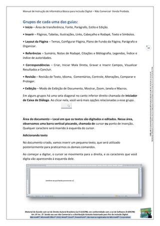 Manual de Instrução de Informática Básica para Inclusão Digital – Não Comercial- Venda Proibida.
Material de Acordo com Lei de Direito Autoral Brasileira (Lei 9.610/98); em conformidade com a Lei de Software (9.609/98)
Art. 6º Inc. 2º. Sendo seu uso não Comercial e a distribuição Gratuita Autorizada para fins de inclusão Digital.
14
Grupos de cada uma das guias:
• Início – Área de transferência, Fonte, Parágrafo, Estilo e Edição.
• Inserir – Páginas, Tabelas, Ilustrações, Links, Cabeçalho e Rodapé, Texto e Símbolos.
• Layout da Página – Temas, Configurar Página, Plano de Fundo da Página, Parágrafo e
Organizar.
• Referências – Sumário, Notas de Rodapé, Citações e Bibliografia, Legendas, Índice e
índice de autoridades.
• Correspondências – Criar, Iniciar Mala Direta, Gravar e Inserir Campos, Visualizar
Resultados e Concluir.
• Revisão – Revisão de Texto, Idioma, Comentários, Controle, Alterações, Comparar e
Proteger.
• Exibição – Modo de Exibição de Documento, Mostrar, Zoom, Janela e Macros.
Em alguns grupos há uma seta diagonal no canto inferior direito chamada de Iniciador
de Caixa de Diálogo. Ao clicar nela, você verá mais opções relacionadas a esse grupo.
Área do documento – Local em que os textos são digitados e editados. Nessa área,
observamos uma barra vertical piscando, chamada de cursor ou ponto de inserção.
Qualquer caractere será inserido à esquerda do cursor.
Adicionando texto
No documento criado, vamos inserir um pequeno texto, que será utilizado
posteriormente para praticarmos os demais comandos.
Ao começar a digitar, o cursor se movimenta para a direita, e os caracteres que você
digita vão aparecendo à esquerda dele.
 