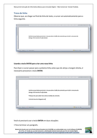 Manual de Instrução de Informática Básica para Inclusão Digital – Não Comercial- Venda Proibida.
Material de Acordo com Lei de Direito Autoral Brasileira (Lei 9.610/98); em conformidade com a Lei de Software (9.609/98)
Art. 6º Inc. 2º. Sendo seu uso não Comercial e a distribuição Gratuita Autorizada para fins de inclusão Digital.
15
Troca de linha
Observe que, ao chegar ao final da linha de texto, o cursor vai automaticamente para a
linha seguinte.
Usando a tecla ENTER para criar uma nova linha
Para fazer o cursor passar para a próxima linha antes que ele atinja a margem direita, é
necessário pressionar a tecla ENTER.
Você só precisará usar a tecla ENTER em duas situações:
• Para terminar um parágrafo.
 
