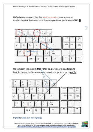Manual de Instrução de Informática Básica para Inclusão Digital – Não Comercial- Venda Proibida.
Material de Acordo com Lei de Direito Autoral Brasileira (Lei 9.610/98); em conformidade com a Lei de Software (9.609/98)
Art. 6º Inc. 2º. Sendo seu uso não Comercial e a distribuição Gratuita Autorizada para fins de inclusão Digital.
17
Há Teclas que tem duas funções, veja os exemplos, para acionar as
funções da parte de cima da tecla devemos pressionar junto a tecla Shift
Há também teclas com três funções, para usarmos a terceira
função destas teclas temos que pressionar junto a tecla Alt Gr
Digitando Textos com mais Agilidade
 