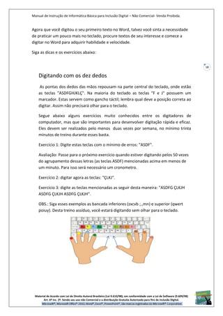 Manual de Instrução de Informática Básica para Inclusão Digital – Não Comercial- Venda Proibida.
Material de Acordo com Lei de Direito Autoral Brasileira (Lei 9.610/98); em conformidade com a Lei de Software (9.609/98)
Art. 6º Inc. 2º. Sendo seu uso não Comercial e a distribuição Gratuita Autorizada para fins de inclusão Digital.
18
Agora que você digitou o seu primeiro texto no Word, talvez você sinta a necessidade
de praticar um pouco mais no teclado, procure textos de seu interesse e comece a
digitar no Word para adquirir habilidade e velocidade.
Siga as dicas e os exercícios abaixo:
Digitando com os dez dedos
As pontas dos dedos das mãos repousam na parte central do teclado, onde estão
as teclas "ASDFGHJKLÇ". Na maioria do teclado as teclas "F e J" possuem um
marcador. Estas servem como gancho táctil; lembra qual deve a posição correta ao
digitar. Assim não precisará olhar para o teclado.
Segue abaixo alguns exercícios muito conhecidos entre os digitadores de
computador, mas que são importantes para desenvolver digitação rápida e eficaz.
Eles devem ser realizados pelo menos duas vezes por semana, no mínimo trinta
minutos de treino durante esses basta.
Exercício 1: Digite estas teclas com o mínimo de erros: "ASDF".
Avaliação: Passe para o próximo exercício quando estiver digitando pelos 50 vezes
do agrupamento dessas letras (as teclas ASDF) mencionadas acima em menos de
um minuto. Para isso será necessário um cronometro.
Exercício 2: digitar agora as teclas: "ÇLKJ".
Exercício 3: digite as teclas mencionadas as seguir desta maneira: "ASDFG ÇLKJH
ASDFG ÇLKJH ASDFG ÇLKJH".
OBS.: Siga esses exemplos as bancada inferiores (zxcvb ;.,mn) e superior (qwert
poiuy). Desta treino assíduo, você estará digitando sem olhar para o teclado.
 