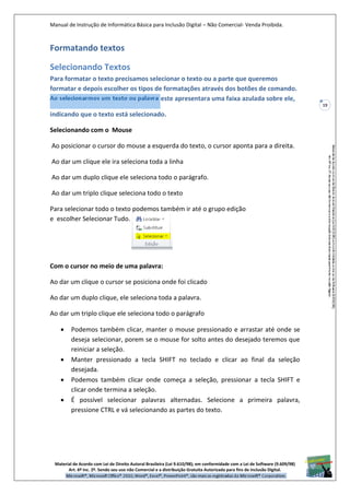 Manual de Instrução de Informática Básica para Inclusão Digital – Não Comercial- Venda Proibida.
Material de Acordo com Lei de Direito Autoral Brasileira (Lei 9.610/98); em conformidade com a Lei de Software (9.609/98)
Art. 6º Inc. 2º. Sendo seu uso não Comercial e a distribuição Gratuita Autorizada para fins de inclusão Digital.
19
Formatando textos
Selecionando Textos
Para formatar o texto precisamos selecionar o texto ou a parte que queremos
formatar e depois escolher os tipos de formatações através dos botões de comando.
Ao selecionarmos um texto ou palavr este apresentara uma faixa azulada sobre ele,
indicando que o texto está selecionado.
Selecionando com o Mouse
Ao posicionar o cursor do mouse a esquerda do texto, o cursor aponta para a direita.
Ao dar um clique ele ira seleciona toda a linha
Ao dar um duplo clique ele seleciona todo o parágrafo.
Ao dar um triplo clique seleciona todo o texto
Para selecionar todo o texto podemos também ir até o grupo edição
e escolher Selecionar Tudo.
Com o cursor no meio de uma palavra:
Ao dar um clique o cursor se posiciona onde foi clicado
Ao dar um duplo clique, ele seleciona toda a palavra.
Ao dar um triplo clique ele seleciona todo o parágrafo
 Podemos também clicar, manter o mouse pressionado e arrastar até onde se
deseja selecionar, porem se o mouse for solto antes do desejado teremos que
reiniciar a seleção.
 Manter pressionado a tecla SHIFT no teclado e clicar ao final da seleção
desejada.
 Podemos também clicar onde começa a seleção, pressionar a tecla SHIFT e
clicar onde termina a seleção.
 É possível selecionar palavras alternadas. Selecione a primeira palavra,
pressione CTRL e vá selecionando as partes do texto.
 