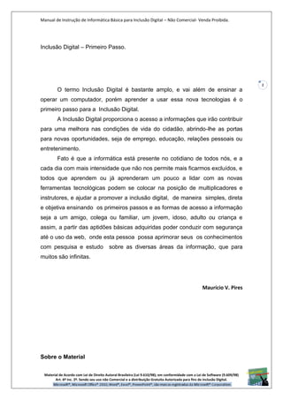 Manual de Instrução de Informática Básica para Inclusão Digital – Não Comercial- Venda Proibida.
Material de Acordo com Lei de Direito Autoral Brasileira (Lei 9.610/98); em conformidade com a Lei de Software (9.609/98)
Art. 6º Inc. 2º. Sendo seu uso não Comercial e a distribuição Gratuita Autorizada para fins de inclusão Digital.
2
Inclusão Digital – Primeiro Passo.
O termo Inclusão Digital é bastante amplo, e vai além de ensinar a
operar um computador, porém aprender a usar essa nova tecnologias é o
primeiro passo para a Inclusão Digital.
A Inclusão Digital proporciona o acesso a informações que irão contribuir
para uma melhora nas condições de vida do cidadão, abrindo-lhe as portas
para novas oportunidades, seja de emprego, educação, relações pessoais ou
entretenimento.
Fato é que a informática está presente no cotidiano de todos nós, e a
cada dia com mais intensidade que não nos permite mais ficarmos excluídos, e
todos que aprendem ou já aprenderam um pouco a lidar com as novas
ferramentas tecnológicas podem se colocar na posição de multiplicadores e
instrutores, e ajudar a promover a inclusão digital, de maneira simples, direta
e objetiva ensinando os primeiros passos e as formas de acesso a informação
seja a um amigo, colega ou familiar, um jovem, idoso, adulto ou criança e
assim, a partir das aptidões básicas adquiridas poder conduzir com segurança
até o uso da web, onde esta pessoa possa aprimorar seus os conhecimentos
com pesquisa e estudo sobre as diversas áreas da informação, que para
muitos são infinitas.
Maurício V. Pires
Sobre o Material
 