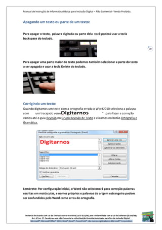 Manual de Instrução de Informática Básica para Inclusão Digital – Não Comercial- Venda Proibida.
Material de Acordo com Lei de Direito Autoral Brasileira (Lei 9.610/98); em conformidade com a Lei de Software (9.609/98)
Art. 6º Inc. 2º. Sendo seu uso não Comercial e a distribuição Gratuita Autorizada para fins de inclusão Digital.
20
Apagando um texto ou parte de um texto:
Para apagar o texto, palavra digitada ou parte dela você poderá usar a tecla
backspace do teclado.
Para apagar uma parte maior do texto podemos também selecionar a parte do texto
a ser apagada e usar a tecla Delete do teclado.
Corrigindo um texto:
Quando digitamos um texto com a ortografia errada o Word2010 seleciona a palavra
com um tracejado vermelho “ ’’ para fazer a correção
vamos até o guia Revisão no Grupo Revisão de Texto e clicamos no botão Ortografia e
Gramática.
Lembrete: Por configuração inicial, o Word não selecionará para correção palavras
escritas em maiúsculas, e nomes próprios e palavras de origem estrangeira podem
ser confundidos pelo Word como erros de ortografia.
 